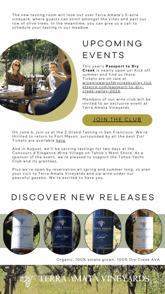 The new tasting room will look out over Terra Amata's 5-acre vineyard, where guests can stroll amongst the vines and past our row of olive trees. In the meantime, you can give us a call to schedule your tasting in our meadow.
This year's Passport to Dry
Creek is nearly upon us! Kick off summer and find us there.
Tickets are on sale at
winegrowersofdrycreekvalley.tick
etspice.com/passport-to-dry=
creek-valley-2026.
Members of our wine club will be invited to an exclusive event at
Terra Amata Vineyards.
JOIN THE CLUB
On June 6, join us at the Z Grand Tasting in San Francisco. We're thrilled to return to Fort Mason, surrounded by all the best Zin!
Tickets are available here.
And in August, we'll be serving tastings for two days at the Concours d'Elegance Wine Village on Tahoe's West Shore. As a sponsor of the event, we're pleased to support the Tahoe Yacht Club and its grantees.
Plus we're open by reservation all spring and summer long, so plan your visit to Terra Amata Vineyards and sip wine under our peaceful gazebo. We're excited to have